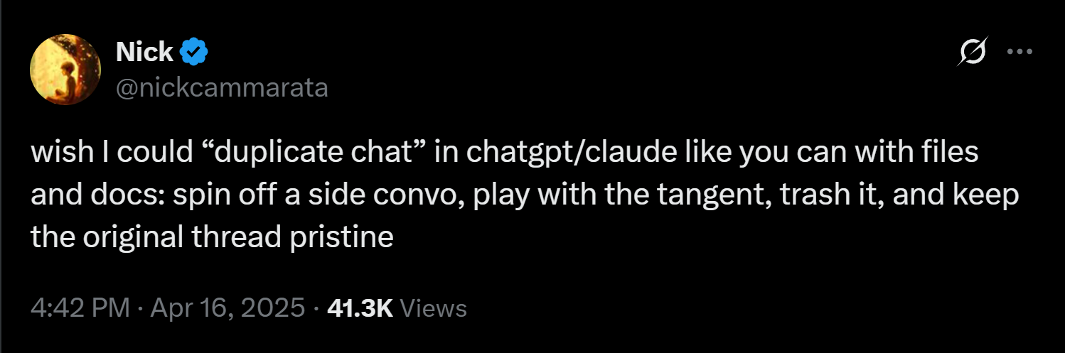 @nickcammarata: wish I could 'duplicate chat' in chatgpt/claude like you can with files and docs: spin off a side convo, play with the tangent, trash it, and keep the original thread pristine